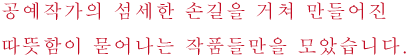 공예작가의 섬세한 손길을 거쳐 만들어진
따뜻함이 묻어나는 작품들만을 모았습니다.